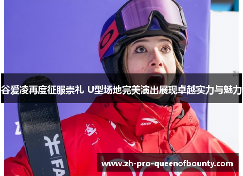 谷爱凌再度征服崇礼 U型场地完美演出展现卓越实力与魅力 谷爱凌再度征服崇礼 U型场地完美演出展现卓越实力与魅力