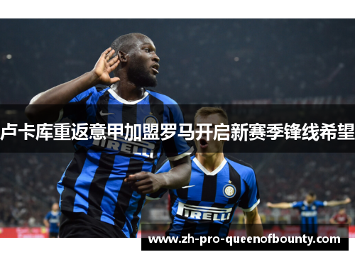卢卡库重返意甲加盟罗马开启新赛季锋线希望